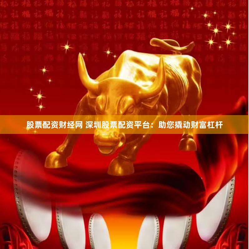 股票配资财经网 深圳股票配资平台：助您撬动财富杠杆