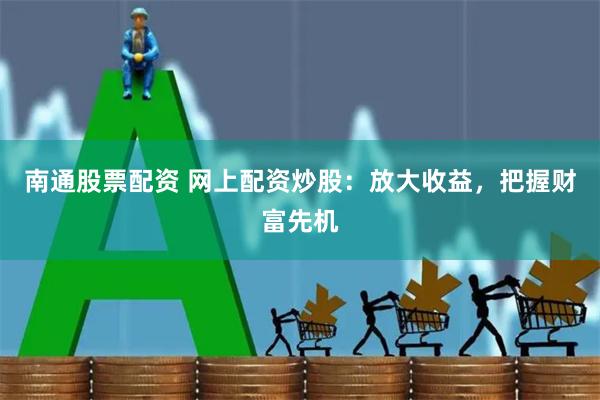南通股票配资 网上配资炒股：放大收益，把握财富先机