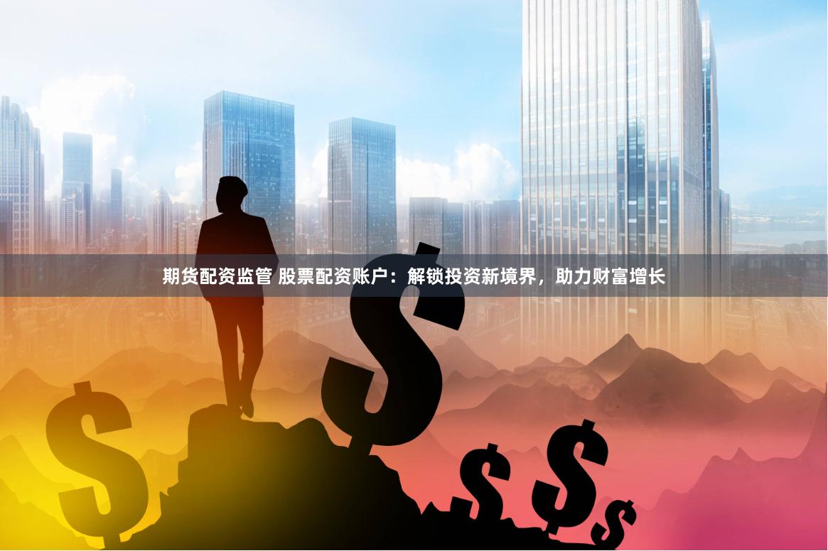 期货配资监管 股票配资账户：解锁投资新境界，助力财富增长