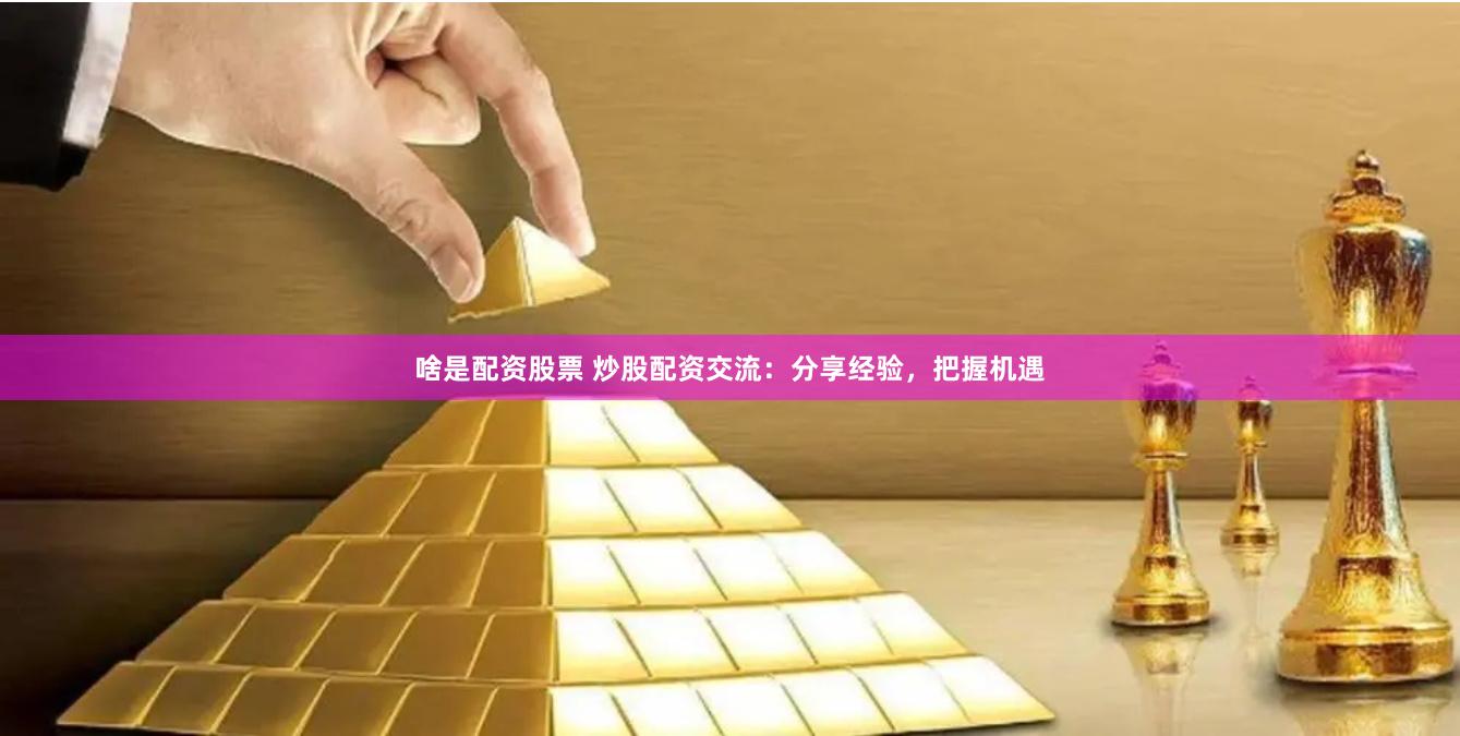 啥是配资股票 炒股配资交流：分享经验，把握机遇