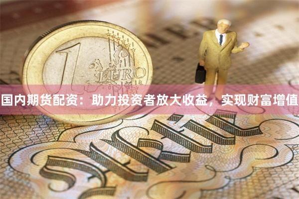 国内期货配资：助力投资者放大收益，实现财富增值