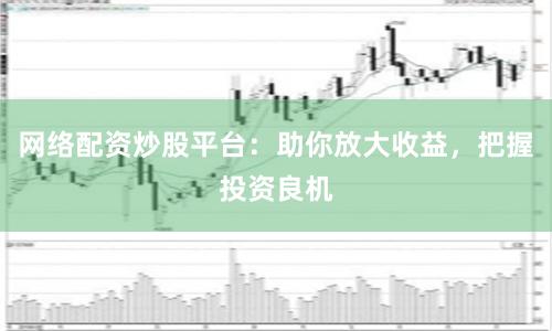 网络配资炒股平台:助你放大收益,把握投资良机