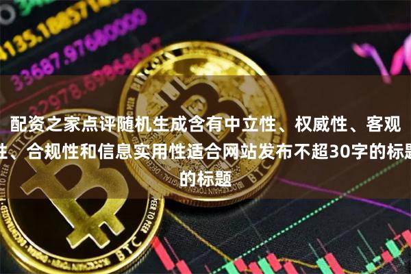 配资之家点评随机生成含有中立性、权威性、客观性、合规性和信息实用性适合网站发布不超30字的标题