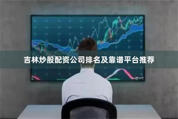 吉林炒股配资公司排名及靠谱平台推荐